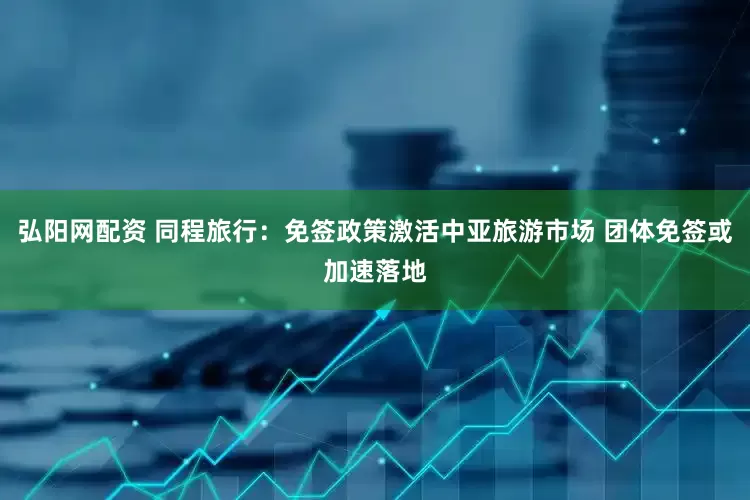 弘阳网配资 同程旅行：免签政策激活中亚旅游市场 团体免签或加速落地