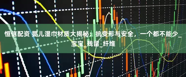 恒信配资 婴儿湿巾材质大揭秘：抗变形与安全，一个都不能少_宝宝_残留_纤维