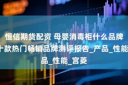 恒信期货配资 母婴消毒柜什么品牌好？十款热门畅销品牌测评报告_产品_性能_宫菱