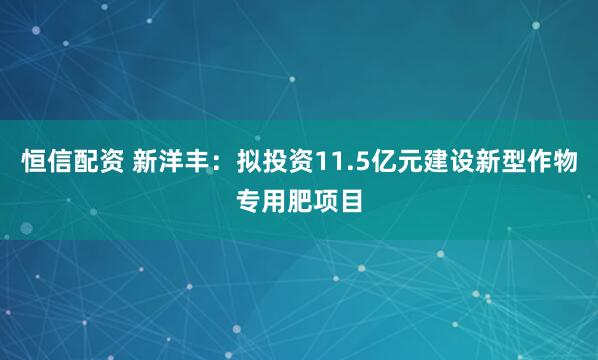 恒信配资 新洋丰：拟投资11.5亿元建设新型作物专用肥项目