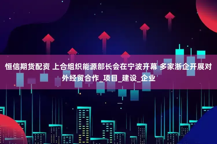 恒信期货配资 上合组织能源部长会在宁波开幕 多家浙企开展对外经贸合作_项目_建设_企业