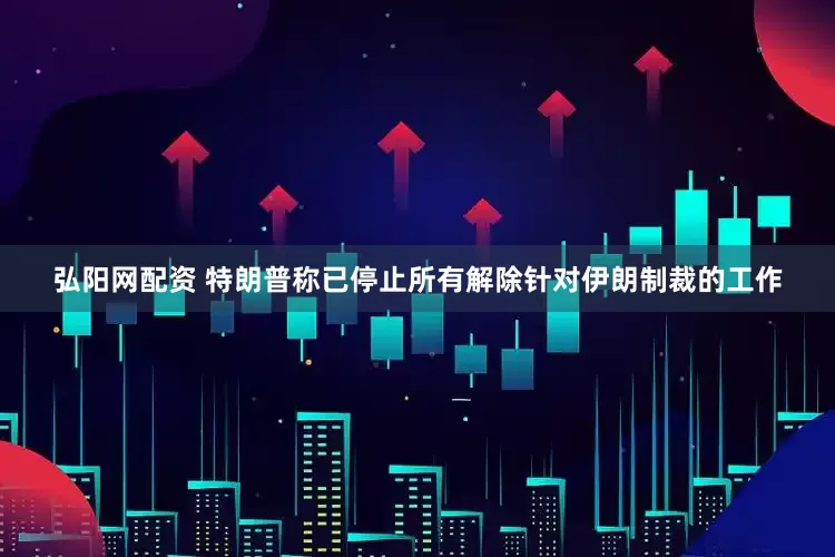 弘阳网配资 特朗普称已停止所有解除针对伊朗制裁的工作