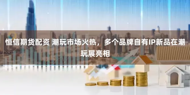 恒信期货配资 潮玩市场火热，多个品牌自有IP新品在潮玩展亮相