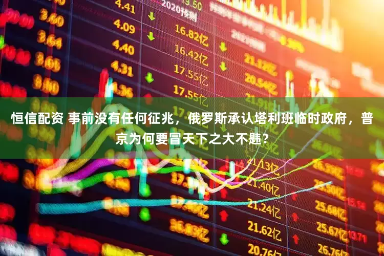恒信配资 事前没有任何征兆,俄罗斯承认塔利班临时政府,普京为何要冒天下之大不韪?