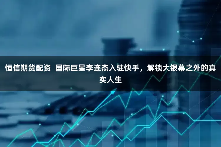 恒信期货配资  国际巨星李连杰入驻快手，解锁大银幕之外的真实人生