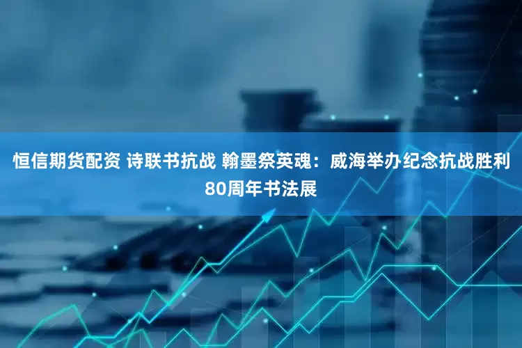 恒信期货配资 诗联书抗战 翰墨祭英魂:威海举办纪念抗战胜利80周年书法展