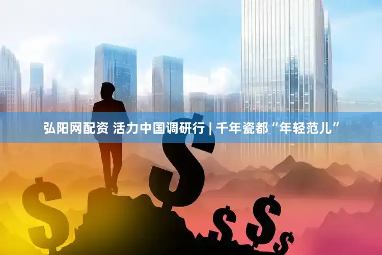 弘阳网配资 活力中国调研行 | 千年瓷都“年轻范儿”