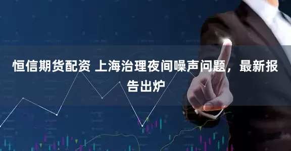 恒信期货配资 上海治理夜间噪声问题，最新报告出炉