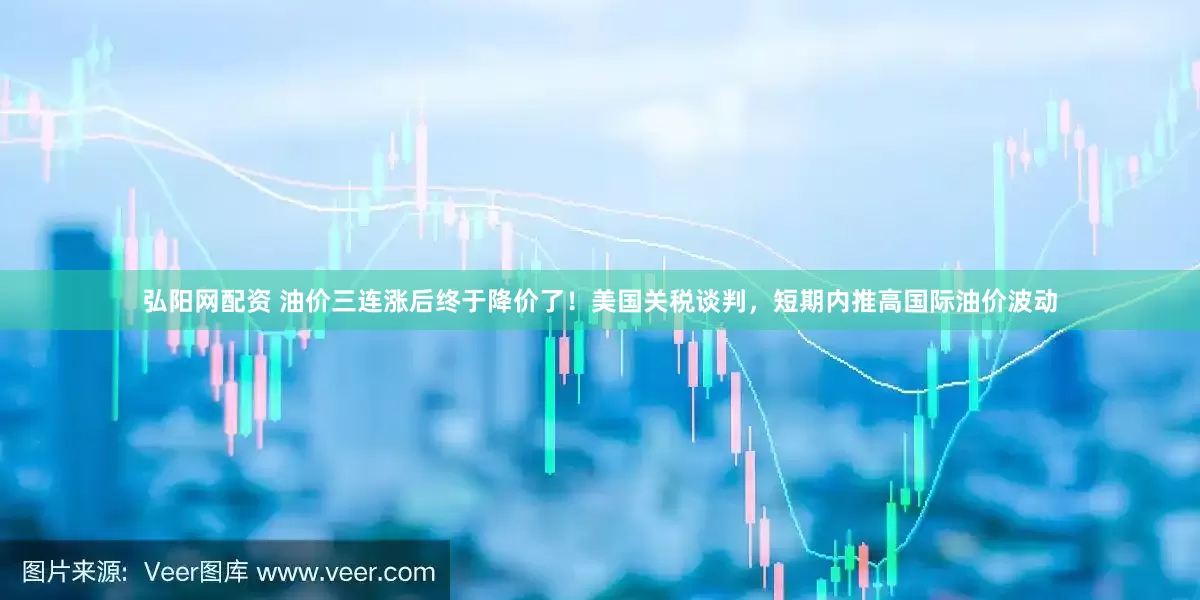 弘阳网配资 油价三连涨后终于降价了！美国关税谈判，短期内推高国际油价波动
