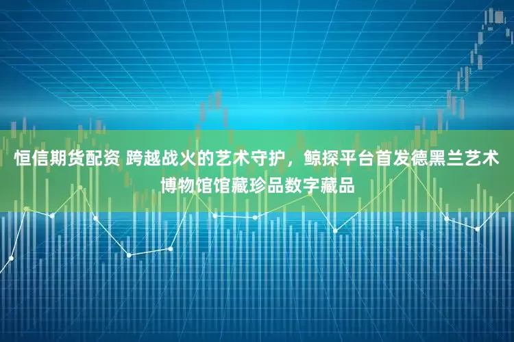 恒信期货配资 跨越战火的艺术守护，鲸探平台首发德黑兰艺术博物馆馆藏珍品数字藏品