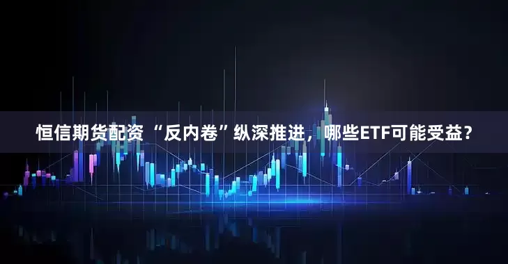 恒信期货配资 “反内卷”纵深推进，哪些ETF可能受益？