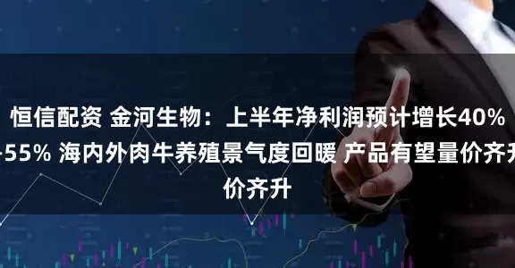 恒信配资 金河生物：上半年净利润预计增长40%—55% 海内外肉牛养殖景气度回暖 产品有望量价齐升
