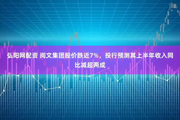 弘阳网配资 阅文集团股价跌近7%，投行预测其上半年收入同比减超两成