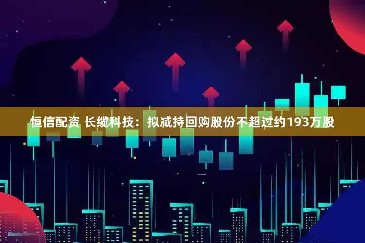 恒信配资 长缆科技：拟减持回购股份不超过约193万股