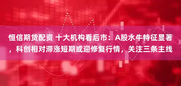 恒信期货配资 十大机构看后市：A股水牛特征显著，科创相对滞涨短期或迎修复行情，关注三条主线
