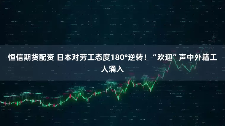 恒信期货配资 日本对劳工态度180°逆转！“欢迎”声中外籍工人涌入