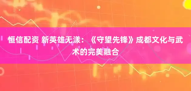 恒信配资 新英雄无漾：《守望先锋》成都文化与武术的完美融合