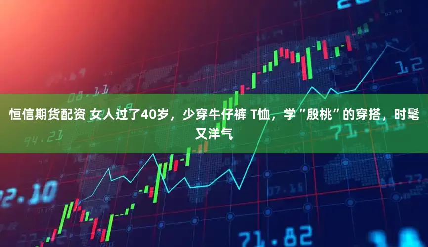恒信期货配资 女人过了40岁，少穿牛仔裤 T恤，学“殷桃”的穿搭，时髦又洋气