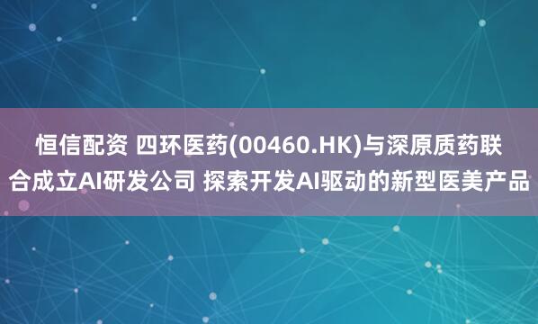 恒信配资 四环医药(00460.HK)与深原质药联合成立AI研发公司 探索开发AI驱动的新型医美产品